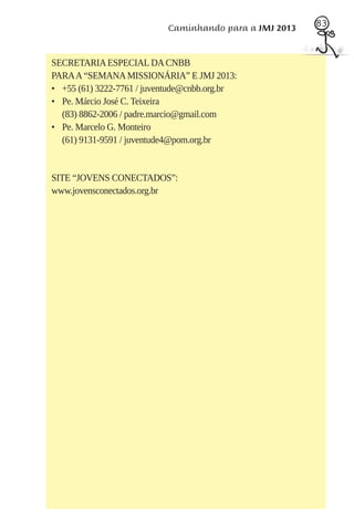 83
                           Caminhando para a JMJ 2013


SECRETARIA ESPECIAL DA CNBB
PARA A “SEMANA MISSIONÁRIA” E JMJ 2013:
• +55 (61) 3222-7761 / juventude@cnbb.org.br
• Pe. Márcio José C. Teixeira
  (83) 8862-2006 / padre.marcio@gmail.com
• Pe. Marcelo G. Monteiro
  (61) 9131-9591 / juventude4@pom.org.br


SITE “JOVENS CONECTADOS”:
www.jovensconectados.org.br
 