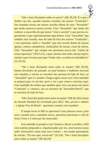 Caminhando para a JMJ 2013                   9



       “Ide e fazei discípulos todos os povos” (Mt 28,19). É o que o
Senhor nos diz, quando estamos reunidos em nossos “Cenáculos”.
Seu mandato ressoa em nossos ouvidos diante de uma “Jerusalém”
que ainda massacra nossos jovens. Uma “Jerusalém” que ainda não
conhece a maravilha do que temos “visto e ouvido” e que precisa ex-
perimentar o que experimentamos aqui dentro. Uma “Jerusalém” que
também está reunida, mas do lado de fora dos nossos “Cenáculos”,
e nos questiona sobre o “barulho” que tem ouvido dentro de nossas
igrejas, centros catequéticos, instituições de ensino, casas de retiros.
Uma “Jerusalém” que sempre nos questiona acerca das “razões de
nossa esperança” (1Pd 3,15), a qual, mesmo sem saber, deseja experi-
mentar o que vivemos para que “tenha vida, e a tenha em abundância”
(Jo 10,10).

      “Ide e fazei discípulos entre todas as nações” (Mt 28,19).
Somos devedores do passado, no qual homens e mulheres ouviram
este mandato e saíram ao encontro das pessoas do lado de fora, na
“Jerusalém” que é o mundo. Chegou agora nossa vez! Uma multidão
se prepara para vir até nós, ouvir e ver o que vimos e ouvimos aqui.
Uma multidão de irmãos que também quer viver um pouco do nosso
“Cenáculo” e, conosco, sair ao encontro da “Jerusalém-Brasil”, que
se encontra do lado de fora.

       “Ide e fazei discípulos entre todas as nações” (Mt 28,19) é o lema
da Jornada Mundial da Juventude para 2013. Nós, jovens e adultos
– a Igreja Viva do Brasil – queremos cumprir este mandato!

      É tempo novo! A JMJ se aproxima! Com palavras novas, jeito
novo, ousadia nova, caminhos novos, queremos proclamar a vida de
Jesus Cristo e o reino por ele anunciado.

       Este subsídio se propõe a isto! Animar o Brasil a acolher a JMJ
com espírito preparado e, impulsionados por ela, reavivarmos nosso
ardor missionário como uma nova cultura – em estado permanente
de missão. “Eis-me aqui, envia-me!” (Is 6,8). “Ide e fazei discípulos
entre todas as nações” (Mt 28,19)!
 