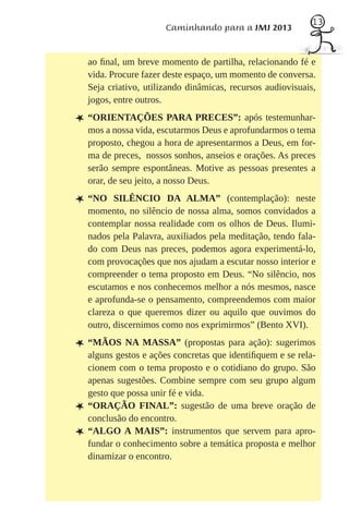 13
                        Caminhando para a JMJ 2013


    ao ﬁnal, um breve momento de partilha, relacionando fé e
    vida. Procure fazer deste espaço, um momento de conversa.
    Seja criativo, utilizando dinâmicas, recursos audiovisuais,
    jogos, entre outros.

L “ORIENTAÇÕES PARA PRECES”: após testemunhar-
    mos a nossa vida, escutarmos Deus e aprofundarmos o tema
    proposto, chegou a hora de apresentarmos a Deus, em for-
    ma de preces, nossos sonhos, anseios e orações. As preces
    serão sempre espontâneas. Motive as pessoas presentes a
    orar, de seu jeito, a nosso Deus.

L “NO      SILÊNCIO DA ALMA” (contemplação): neste
    momento, no silêncio de nossa alma, somos convidados a
    contemplar nossa realidade com os olhos de Deus. Ilumi-
    nados pela Palavra, auxiliados pela meditação, tendo fala-
    do com Deus nas preces, podemos agora experimentá-lo,
    com provocações que nos ajudam a escutar nosso interior e
    compreender o tema proposto em Deus. “No silêncio, nos
    escutamos e nos conhecemos melhor a nós mesmos, nasce
    e aprofunda-se o pensamento, compreendemos com maior
    clareza o que queremos dizer ou aquilo que ouvimos do
    outro, discernimos como nos exprimirmos” (Bento XVI).

L “MÃOS NA MASSA” (propostas para ação): sugerimos
    alguns gestos e ações concretas que identiﬁquem e se rela-
    cionem com o tema proposto e o cotidiano do grupo. São
    apenas sugestões. Combine sempre com seu grupo algum
    gesto que possa unir fé e vida.
L   “ORAÇÃO FINAL”: sugestão de uma breve oração de
    conclusão do encontro.
L   “ALGO A MAIS”: instrumentos que servem para apro-
    fundar o conhecimento sobre a temática proposta e melhor
    dinamizar o encontro.
 