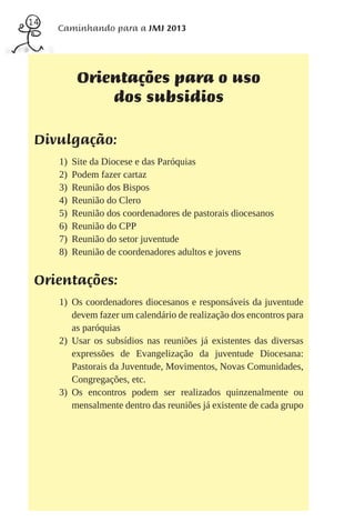 14
     Caminhando para a JMJ 2013




           Orientações para o uso
               dos subsidios

 Divulgação:
     1)   Site da Diocese e das Paróquias
     2)   Podem fazer cartaz
     3)   Reunião dos Bispos
     4)   Reunião do Clero
     5)   Reunião dos coordenadores de pastorais diocesanos
     6)   Reunião do CPP
     7)   Reunião do setor juventude
     8)   Reunião de coordenadores adultos e jovens


 Orientações:
     1) Os coordenadores diocesanos e responsáveis da juventude
        devem fazer um calendário de realização dos encontros para
        as paróquias
     2) Usar os subsídios nas reuniões já existentes das diversas
        expressões de Evangelização da juventude Diocesana:
        Pastorais da Juventude, Movimentos, Novas Comunidades,
        Congregações, etc.
     3) Os encontros podem ser realizados quinzenalmente ou
        mensalmente dentro das reuniões já existente de cada grupo
 