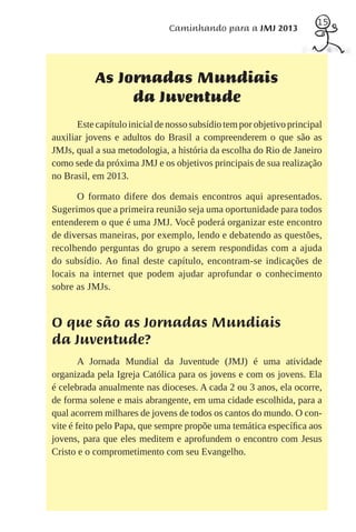 15
                               Caminhando para a JMJ 2013




           As Jornadas Mundiais
                da Juventude
       Este capítulo inicial de nosso subsídio tem por objetivo principal
auxiliar jovens e adultos do Brasil a compreenderem o que são as
JMJs, qual a sua metodologia, a história da escolha do Rio de Janeiro
como sede da próxima JMJ e os objetivos principais de sua realização
no Brasil, em 2013.

      O formato difere dos demais encontros aqui apresentados.
Sugerimos que a primeira reunião seja uma oportunidade para todos
entenderem o que é uma JMJ. Você poderá organizar este encontro
de diversas maneiras, por exemplo, lendo e debatendo as questões,
recolhendo perguntas do grupo a serem respondidas com a ajuda
do subsídio. Ao ﬁnal deste capítulo, encontram-se indicações de
locais na internet que podem ajudar aprofundar o conhecimento
sobre as JMJs.


O que são as Jornadas Mundiais
da Juventude?
        A Jornada Mundial da Juventude (JMJ) é uma atividade
organizada pela Igreja Católica para os jovens e com os jovens. Ela
é celebrada anualmente nas dioceses. A cada 2 ou 3 anos, ela ocorre,
de forma solene e mais abrangente, em uma cidade escolhida, para a
qual acorrem milhares de jovens de todos os cantos do mundo. O con-
vite é feito pelo Papa, que sempre propõe uma temática especíﬁca aos
jovens, para que eles meditem e aprofundem o encontro com Jesus
Cristo e o comprometimento com seu Evangelho.
 