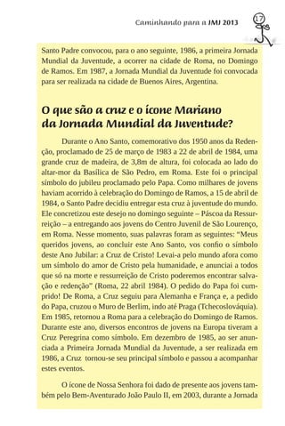 17
                             Caminhando para a JMJ 2013


Santo Padre convocou, para o ano seguinte, 1986, a primeira Jornada
Mundial da Juventude, a ocorrer na cidade de Roma, no Domingo
de Ramos. Em 1987, a Jornada Mundial da Juventude foi convocada
para ser realizada na cidade de Buenos Aires, Argentina.


O que são a cruz e o ícone Mariano
da Jornada Mundial da Juventude?
       Durante o Ano Santo, comemorativo dos 1950 anos da Reden-
ção, proclamado de 25 de março de 1983 a 22 de abril de 1984, uma
grande cruz de madeira, de 3,8m de altura, foi colocada ao lado do
altar-mor da Basílica de São Pedro, em Roma. Este foi o principal
símbolo do jubileu proclamado pelo Papa. Como milhares de jovens
haviam acorrido à celebração do Domingo de Ramos, a 15 de abril de
1984, o Santo Padre decidiu entregar esta cruz à juventude do mundo.
Ele concretizou este desejo no domingo seguinte – Páscoa da Ressur-
reição – a entregando aos jovens do Centro Juvenil de São Lourenço,
em Roma. Nesse momento, suas palavras foram as seguintes: “Meus
queridos jovens, ao concluir este Ano Santo, vos conﬁo o símbolo
deste Ano Jubilar: a Cruz de Cristo! Levai-a pelo mundo afora como
um símbolo do amor de Cristo pela humanidade, e anunciai a todos
que só na morte e ressurreição de Cristo poderemos encontrar salva-
ção e redenção” (Roma, 22 abril 1984). O pedido do Papa foi cum-
prido! De Roma, a Cruz seguiu para Alemanha e França e, a pedido
do Papa, cruzou o Muro de Berlim, indo até Praga (Tchecoslováquia).
Em 1985, retornou a Roma para a celebração do Domingo de Ramos.
Durante este ano, diversos encontros de jovens na Europa tiveram a
Cruz Peregrina como símbolo. Em dezembro de 1985, ao ser anun-
ciada a Primeira Jornada Mundial da Juventude, a ser realizada em
1986, a Cruz tornou-se seu principal símbolo e passou a acompanhar
estes eventos.

     O ícone de Nossa Senhora foi dado de presente aos jovens tam-
bém pelo Bem-Aventurado João Paulo II, em 2003, durante a Jornada
 