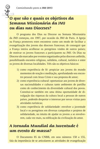 20         Caminhando para a JMJ 2013



     O que são e quais os objetivos da
     Semana Missionária da JMJ
     ou dias nas Dioceses?
           O programa dos Dias na Diocese ou Semana Missionária
     da JMJ começou, em 1997, por ocasião da JMJ de Paris. A Igreja
     na França promoveu estes encontros como um modo de facilitar a
     evangelização dos jovens das dioceses francesas; de conseguir que
     a França inteira acolhesse os peregrinos vindos de outros países;
     de motivar os jovens franceses a participarem na JMJ. Os Dias na
     Diocese são marcados por eventos organizados pelas dioceses anﬁtriãs,
     possibilitando encontro religioso, solidário, cultural, turístico e entre
     os jovens de diversas localidades. Três são os objetivos básicos:

           1) como experiência de fé: propiciar aos jovens do mundo
              momentos de oração e meditação, aprofundando seu encon-
              tro pessoal com Jesus Cristo e sua proposta de amor;
           2) como experiência cultural: oportunizar aos jovens de diver-
              sas nacionalidades e culturas tanto ambientes de partilha
              como de conhecimento da diversidade cultural dos povos.
              Constitui-se também em uma ótima oportunidade de di-
              vulgação das riquezas da cultura local a pessoas de outros
              países, podendo despertar o interesse por novas visitas para
              atividades turísticas;
           3) como experiência de solidariedade: envolver a juventude
              local e os peregrinos em diversas campanhas e projetos de
              solidariedade, no intuito de ajudar os jovens a se envolve-
              rem, cada vez mais, na ediﬁcação da civilização do amor.


     A Jornada Mundial da Juventude é
     um evento de massa?
            O Documento 85 da CNBB, em seus números 150 a 155,
     fala da importância de se articularem as atividades de evangelização
 