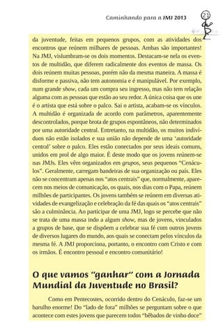 Caminhando para a JMJ 2013                   21



da juventude, feitas em pequenos grupos, com as atividades dos
encontros que reúnem milhares de pessoas. Ambas são importantes!
Na JMJ, vislumbram-se os dois momentos. Destacam-se nela os even-
tos de multidão, que diferem radicalmente dos eventos de massa. Os
dois reúnem muitas pessoas, porém não da mesma maneira. A massa é
disforme e passiva, não tem autonomia e é manipulável. Por exemplo,
num grande show, cada um compra seu ingresso, mas não tem relação
alguma com as pessoas que estão ao seu redor. A única coisa que os une
é o artista que está sobre o palco. Sai o artista, acabam-se os vínculos.
A multidão é organizada de acordo com parâmetros, aparentemente
descontrolados, porque brota de grupos espontâneos, não determinados
por uma autoridade central. Entretanto, na multidão, os muitos indiví-
duos não estão isolados e sua união não depende de uma ‘autoridade
central’ sobre o palco. Eles estão conectados por seus ideais comuns,
unidos em prol de algo maior. É deste modo que os jovens reúnem-se
nas JMJs. Eles vêm organizados em grupos, seus pequenos “Cenácu-
los”. Geralmente, carregam bandeiras de sua organização ou país. Eles
não se concentram apenas nos “atos centrais” que, normalmente, apare-
cem nos meios de comunicação, os quais, nos dias com o Papa, reúnem
milhões de participantes. Os jovens também se reúnem em diversas ati-
vidades de evangelização e celebração da fé das quais os “atos centrais”
são a culminância. Ao participar de uma JMJ, logo se percebe que não
se trata de uma massa indo a algum show, mas de jovens, vinculados
a grupos de base, que se dispõem a celebrar sua fé com outros jovens
de diversos lugares do mundo, aos quais se conectam pelos vínculos da
mesma fé. A JMJ proporciona, portanto, o encontro com Cristo e com
os irmãos. É encontro pessoal e encontro comunitário!


O que vamos “ganhar” com a Jornada
Mundial da Juventude no Brasil?
      Como em Pentecostes, ocorrido dentro do Cenáculo, faz-se um
barulho enorme! Do “lado de fora” milhões se perguntam sobre o que
acontece com estes jovens que parecem todos “bêbados de vinho doce”
 