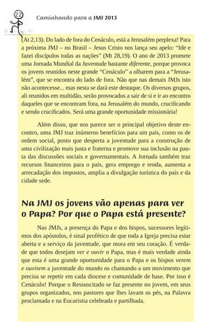22
       Caminhando para a JMJ 2013


 (At 2,13). Do lado de fora do Cenáculo, está a Jerusalém perplexa! Para
 a próxima JMJ – no Brasil – Jesus Cristo nos lança seu apelo: “Ide e
 fazei discípulos todas as nações” (Mt 28,19). O ano de 2013 promete
 uma Jornada Mundial da Juventude bastante diferente, porque provoca
 os jovens reunidos neste grande “Cenáculo” a olharem para a “Jerusa-
 lém”, que se encontra do lado de fora. Não que nas demais JMJs isto
 não acontecesse... mas nesta se dará este destaque. Os diversos grupos,
 ali reunidos em multidão, serão provocados a sair de si e ir ao encontro
 daqueles que se encontram fora, na Jerusalém do mundo, cruciﬁcando
 e sendo cruciﬁcados. Será uma grande oportunidade missionária!

        Além disso, que nos parece ser o principal objetivo deste en-
 contro, uma JMJ traz inúmeros benefícios para um país, como os de
 ordem social, posto que desperta a juventude para a construção de
 uma civilização mais justa e fraterna e promove sua inclusão na pau-
 ta das discussões sociais e governamentais. A Jornada também traz
 recursos ﬁnanceiros para o país, gera emprego e renda, aumenta a
 arrecadação dos impostos, amplia a divulgação turística do país e da
 cidade sede.


 Na JMJ os jovens vão apenas para ver
 o Papa? Por que o Papa está presente?
       Nas JMJs, a presença do Papa e dos bispos, sucessores legíti-
 mos dos apóstolos, é sinal profético de que toda a Igreja precisa estar
 aberta e a serviço da juventude, que mora em seu coração. É verda-
 de que todos desejam ver e ouvir o Papa, mas é mais verdade ainda
 que esta é uma grande oportunidade para o Papa e os bispos verem
 e ouvirem a juventude do mundo os chamando a um movimento que
 precisa se repetir em cada diocese e comunidade de base. Por isso é
 Cenáculo! Porque o Ressuscitado se faz presente no jovem, em seus
 grupos organizados, nos pastores que lhes lavam os pés, na Palavra
 proclamada e na Eucaristia celebrada e partilhada.
 