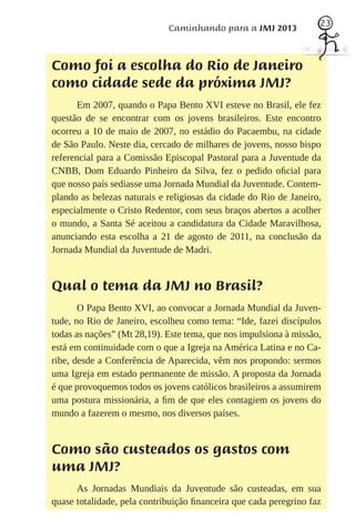 23
                             Caminhando para a JMJ 2013



Como foi a escolha do Rio de Janeiro
como cidade sede da próxima JMJ?
      Em 2007, quando o Papa Bento XVI esteve no Brasil, ele fez
questão de se encontrar com os jovens brasileiros. Este encontro
ocorreu a 10 de maio de 2007, no estádio do Pacaembu, na cidade
de São Paulo. Neste dia, cercado de milhares de jovens, nosso bispo
referencial para a Comissão Episcopal Pastoral para a Juventude da
CNBB, Dom Eduardo Pinheiro da Silva, fez o pedido oﬁcial para
que nosso país sediasse uma Jornada Mundial da Juventude. Contem-
plando as belezas naturais e religiosas da cidade do Rio de Janeiro,
especialmente o Cristo Redentor, com seus braços abertos a acolher
o mundo, a Santa Sé aceitou a candidatura da Cidade Maravilhosa,
anunciando esta escolha a 21 de agosto de 2011, na conclusão da
Jornada Mundial da Juventude de Madri.


Qual o tema da JMJ no Brasil?
       O Papa Bento XVI, ao convocar a Jornada Mundial da Juven-
tude, no Rio de Janeiro, escolheu como tema: “Ide, fazei discípulos
todas as nações” (Mt 28,19). Este tema, que nos impulsiona à missão,
está em continuidade com o que a Igreja na América Latina e no Ca-
ribe, desde a Conferência de Aparecida, vêm nos propondo: sermos
uma Igreja em estado permanente de missão. A proposta da Jornada
é que provoquemos todos os jovens católicos brasileiros a assumirem
uma postura missionária, a ﬁm de que eles contagiem os jovens do
mundo a fazerem o mesmo, nos diversos países.


Como são custeados os gastos com
uma JMJ?
      As Jornadas Mundiais da Juventude são custeadas, em sua
quase totalidade, pela contribuição ﬁnanceira que cada peregrino faz
 