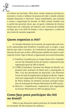 24
       Caminhando para a JMJ 2013


 ao realizar sua inscrição. Além disso, muitas empresas privadas pa-
 trocinam o evento e milhares de pessoas de todo o mundo realizam
 doações ﬁnanceiras e oferecem outras contribuições, que auxiliam
 a custear a organização da Jornada. As JMJs contam também com
 o auxílio dos governos locais, que, em geral, colaboram de diversas
 formas para sua realização, em especial, com a estrutura de acolhida
 ao Papa, que é um chefe de Estado, e com a segurança e a ordem de
 um evento de tamanha magnitude.


 Quem organiza a JMJ?
        As Jornadas Mundiais da Juventude são organizadas pela San-
 ta Sé, representada pelo Pontifício Conselho para os Leigos, e pela
 diocese que sedia o encontro. As Conferências Episcopais e demais
 dioceses do país que acolhe a JMJ prestam também seu apoio à reali-
 zação do evento. Aqui no Brasil, a organização está assim estruturada:

       1) Pontifício Conselho para os Leigos (Santa Sé) e Arquidio-
          cese de São Sebastião do Rio de Janeiro: responsáveis pela
          organização geral da JMJ no Brasil;
       2) CNBB (Conferência Nacional dos Bispos do Brasil): res-
          ponsável pela animação do Brasil para a participação na
          JMJ, à luz dos documentos de Aparecida e das Diretrizes
          Gerais da Ação Evangelizadora da Igreja no Brasil; respon-
          sável pela organização da Peregrinação da Cruz e do ícone
          de Nossa Senhora no território nacional; principal anima-
          dora da realização da Semana Missionária da JMJ no país;
       3) Dioceses e Arquidioceses: responsáveis pela organização
          da Semana Missionária da JMJ nas Igrejas locais.


 Como faço para participar da JMJ
 no Brasil?
       Todos os que desejarem podem participar da Jornada Mundial
 da Juventude. Há três maneiras de colaborar:
 