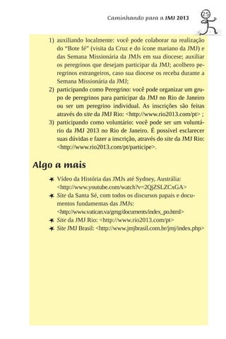 25
                           Caminhando para a JMJ 2013


   1) auxiliando localmente: você pode colaborar na realização
      do “Bote fé” (visita da Cruz e do ícone mariano da JMJ) e
      das Semana Missionária da JMJs em sua diocese; auxiliar
      os peregrinos que desejam participar da JMJ; acolhero pe-
      regrinos estrangeiros, caso sua diocese os receba durante a
      Semana Missionária da JMJ;
   2) participando como Peregrino: você pode organizar um gru-
      po de peregrinos para participar da JMJ no Rio de Janeiro
      ou ser um peregrino individual. As inscrições são feitas
      através do site da JMJ Rio: <http://www.rio2013.com/pt> ;
   3) participando como voluntário: você pode ser um voluntá-
      rio da JMJ 2013 no Rio de Janeiro. É possível esclarecer
      suas dúvidas e fazer a inscrição, através do site da JMJ Rio:
      <http://www.rio2013.com/pt/participe>.


Algo a mais
   L Vídeo da História das JMJs até Sydney, Austrália:
       <http://www.youtube.com/watch?v=2QjZSLZCxGA>
   L   Site da Santa Sé, com todos os discursos papais e docu-
       mentos fundamentas das JMJs:
       <http://www.vatican.va/gmg/documents/index_po.html>
   L   Site da JMJ Rio: <http://www.rio2013.com/pt>
   L   Site JMJ Brasil: <http://www.jmjbrasil.com.br/jmj/index.php>
 