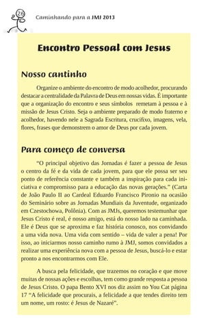 26
       Caminhando para a JMJ 2013




        Encontro Pessoal com Jesus

 Nosso cantinho
        Organize o ambiente do encontro de modo acolhedor, procurando
 destacar a centralidade da Palavra de Deus em nossas vidas. É importante
 que a organização do encontro e seus símbolos remetam à pessoa e à
 missão de Jesus Cristo. Seja o ambiente preparado de modo fraterno e
 acolhedor, havendo nele a Sagrada Escritura, cruciﬁxo, imagens, vela,
 ﬂores, frases que demonstrem o amor de Deus por cada jovem.


 Para começo de conversa
        “O principal objetivo das Jornadas é fazer a pessoa de Jesus
 o centro da fé e da vida de cada jovem, para que ele possa ser seu
 ponto de referência constante e também a inspiração para cada ini-
 ciativa e compromisso para a educação das novas gerações.” (Carta
 de João Paulo II ao Cardeal Eduardo Francisco Pironio na ocasião
 do Seminário sobre as Jornadas Mundiais da Juventude, organizado
 em Czestochowa, Polônia). Com as JMJs, queremos testemunhar que
 Jesus Cristo é real, é nosso amigo, está do nosso lado na caminhada.
 Ele é Deus que se aproxima e faz história conosco, nos convidando
 a uma vida nova. Uma vida com sentido – vida de valer a pena! Por
 isso, ao iniciarmos nosso caminho rumo à JMJ, somos convidados a
 realizar uma experiência nova com a pessoa de Jesus, buscá-lo e estar
 pronto a nos encontrarmos com Ele.

       A busca pela felicidade, que trazemos no coração e que move
 muitas de nossas ações e escolhas, tem como grande resposta a pessoa
 de Jesus Cristo. O papa Bento XVI nos diz assim no You Cat página
 17 “A felicidade que procurais, a felicidade a que tendes direito tem
 um nome, um rosto: é Jesus de Nazaré”.
 
