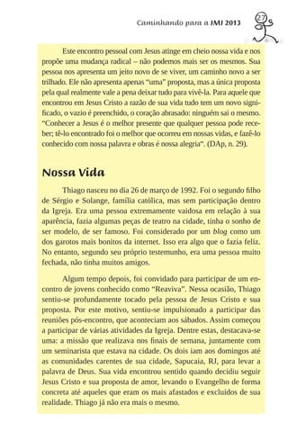 27
                               Caminhando para a JMJ 2013


        Este encontro pessoal com Jesus atinge em cheio nossa vida e nos
propõe uma mudança radical – não podemos mais ser os mesmos. Sua
pessoa nos apresenta um jeito novo de se viver, um caminho novo a ser
trilhado. Ele não apresenta apenas “uma” proposta, mas a única proposta
pela qual realmente vale a pena deixar tudo para vivê-la. Para aquele que
encontrou em Jesus Cristo a razão de sua vida tudo tem um novo signi-
ﬁcado, o vazio é preenchido, o coração abrasado: ninguém sai o mesmo.
“Conhecer a Jesus é o melhor presente que qualquer pessoa pode rece-
ber; tê-lo encontrado foi o melhor que ocorreu em nossas vidas, e fazê-lo
conhecido com nossa palavra e obras é nossa alegria“. (DAp, n. 29).


Nossa Vida
      Thiago nasceu no dia 26 de março de 1992. Foi o segundo ﬁlho
de Sérgio e Solange, família católica, mas sem participação dentro
da Igreja. Era uma pessoa extremamente vaidosa em relação à sua
aparência, fazia algumas peças de teatro na cidade, tinha o sonho de
ser modelo, de ser famoso. Foi considerado por um blog como um
dos garotos mais bonitos da internet. Isso era algo que o fazia feliz.
No entanto, segundo seu próprio testemunho, era uma pessoa muito
fechada, não tinha muitos amigos.

       Algum tempo depois, foi convidado para participar de um en-
contro de jovens conhecido como “Reaviva”. Nessa ocasião, Thiago
sentiu-se profundamente tocado pela pessoa de Jesus Cristo e sua
proposta. Por este motivo, sentiu-se impulsionado a participar das
reuniões pós-encontro, que aconteciam aos sábados. Assim começou
a participar de várias atividades da Igreja. Dentre estas, destacava-se
uma: a missão que realizava nos ﬁnais de semana, juntamente com
um seminarista que estava na cidade. Os dois iam aos domingos até
as comunidades carentes de sua cidade, Sapucaia, RJ, para levar a
palavra de Deus. Sua vida encontrou sentido quando decidiu seguir
Jesus Cristo e sua proposta de amor, levando o Evangelho de forma
concreta até aqueles que eram os mais afastados e excluídos de sua
realidade. Thiago já não era mais o mesmo.
 