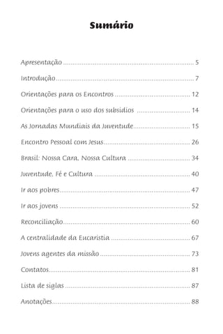 Sumário


Apresentação ....................................................................... 5

Introdução ........................................................................... 7

Orientações para os Encontros ......................................... 12

Orientações para o uso dos subsidios ............................. 14

As Jornadas Mundiais da Juventude............................... 15

Encontro Pessoal com Jesus ............................................... 26

Brasil: Nossa Cara, Nossa Cultura .................................. 34

Juventude, Fé e Cultura .................................................... 40

Ir aos pobres ....................................................................... 47

Ir aos jovens ....................................................................... 52

Reconciliação ..................................................................... 60

A centralidade da Eucaristia ........................................... 67

Jovens agentes da missão ................................................. 73

Contatos............................................................................. 81

Lista de siglas .................................................................... 87

Anotações ........................................................................... 88
 