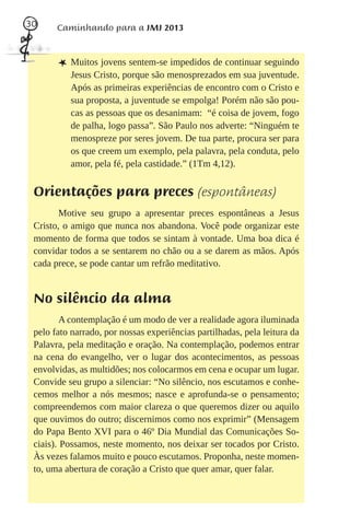 30     Caminhando para a JMJ 2013



       L Muitos jovens sentem-se impedidos de continuar seguindo
          Jesus Cristo, porque são menosprezados em sua juventude.
          Após as primeiras experiências de encontro com o Cristo e
          sua proposta, a juventude se empolga! Porém não são pou-
          cas as pessoas que os desanimam: “é coisa de jovem, fogo
          de palha, logo passa”. São Paulo nos adverte: “Ninguém te
          menospreze por seres jovem. De tua parte, procura ser para
          os que creem um exemplo, pela palavra, pela conduta, pelo
          amor, pela fé, pela castidade.” (1Tm 4,12).


 Orientações para preces (espontâneas)
        Motive seu grupo a apresentar preces espontâneas a Jesus
 Cristo, o amigo que nunca nos abandona. Você pode organizar este
 momento de forma que todos se sintam à vontade. Uma boa dica é
 convidar todos a se sentarem no chão ou a se darem as mãos. Após
 cada prece, se pode cantar um refrão meditativo.


 No silêncio da alma
         A contemplação é um modo de ver a realidade agora iluminada
 pelo fato narrado, por nossas experiências partilhadas, pela leitura da
 Palavra, pela meditação e oração. Na contemplação, podemos entrar
 na cena do evangelho, ver o lugar dos acontecimentos, as pessoas
 envolvidas, as multidões; nos colocarmos em cena e ocupar um lugar.
 Convide seu grupo a silenciar: “No silêncio, nos escutamos e conhe-
 cemos melhor a nós mesmos; nasce e aprofunda-se o pensamento;
 compreendemos com maior clareza o que queremos dizer ou aquilo
 que ouvimos do outro; discernimos como nos exprimir” (Mensagem
 do Papa Bento XVI para o 46º Dia Mundial das Comunicações So-
 ciais). Possamos, neste momento, nos deixar ser tocados por Cristo.
 Às vezes falamos muito e pouco escutamos. Proponha, neste momen-
 to, uma abertura de coração a Cristo que quer amar, quer falar.
 