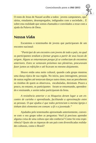 35
                             Caminhando para a JMJ 2013


O rosto de Jesus de Nazaré acolhe a todos: jovens camponeses, ope-
rários, estudantes, desempregados, indignados com a sociedade... É
sobre esta realidade que somos chamados e convidados a rezar com a
ajuda da Palavra de Deus.


Nossa Vida
      Escutemos o testemunho de jovens que participaram de um
encontro nacional:

       “Participei de um encontro com jovens de todo o país, no qual
os participantes tendiam a formar grupos a partir de seus locais de
origem. Alguns se enturmavam porque já se conheciam de encontros
anteriores. Estes se sentavam próximos nas plenárias, procuravam
fazer juntos as refeições e até ﬁcavam no mesmo alojamento.

       Houve então uma noite cultural, quando cada grupo mostrou
uma dança típica de sua região. No início, para interagirem, pessoas
de outras regiões até tentavam dançar outro ritmo, mas ao perceberem
os risinhos de quem as observava, encabuladas, desistiam. Pouco a
pouco, no entanto, os participantes foram se enturmando, aprenden-
do e ensinando, e assim todos participaram da festa.

      A resistência anterior e os bloqueios deram lugar a um en-
contro de carinho e aprendizado, facilitando a aproximação entre
as pessoas. O que ajudou é que todos pertenciam à mesma Igreja e
tinham dois elementos em comum: a fé e a juventude.”

       Ajudados pelo testemunho apresentado anteriormente, conver-
se com o seu grupo sobre as perguntas: Você já precisou aprender
alguma coisa de uma cultura que não conhecia? Como foi esta expe-
riência? Quais são as riquezas de um país com diversiﬁcadas realida-
des culturais, como o Brasil?
 