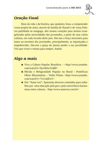 39
                             Caminhando para a JMJ 2013



Oração Final
       Deus da vida e da história, que ajudastes Jesus a compreender
vosso projeto de amor, através da família de Nazaré e de vossa Pala-
vra partilhada na sinagoga, abri nossos corações para sermos evan-
gelizados pelas necessidades das juventudes, a partir de suas várias
culturas, em cada recanto deste país. Dai-nos a força necessária para
irmos ao encontro das juventudes, principalmente, as injustiçadas e
empobrecidas. Dai-nos a graça de jamais perder a tua jovialidade.
Vós que viveis e reinais para sempre. Amém.


Algo a mais
      L Viva a Cultura Popular Brasileira – <http://www.youtube.
          com/watch?v=0yv6Dw1L8d0>
      L   Missão e Religiosidade Popular no Brasil - Pontifícias
          Obras Missionárias – Verbo Filmes <http://www.youtube.
          com/watch?v=7vl-is6jFxY>
      L   Site “Amai-vos”: Apresenta diversos conteúdos para traba-
          lhos por uma educação pela paz e pela convivência harmo-
          niosa entre culturas. <http://www.amaivos.com.br>
 