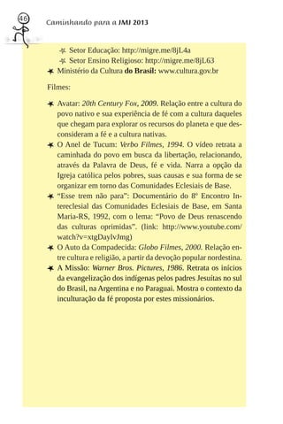 46
     Caminhando para a JMJ 2013



         m Setor Educação: http://migre.me/8jL4a
         m Setor Ensino Religioso: http://migre.me/8jL63
     L Ministério da Cultura do Brasil: www.cultura.gov.br
     Filmes:

     L Avatar: 20th Century Fox, 2009. Relação entre a cultura do
         povo nativo e sua experiência de fé com a cultura daqueles
         que chegam para explorar os recursos do planeta e que des-
         consideram a fé e a cultura nativas.
     L   O Anel de Tucum: Verbo Filmes, 1994. O vídeo retrata a
         caminhada do povo em busca da libertação, relacionando,
         através da Palavra de Deus, fé e vida. Narra a opção da
         Igreja católica pelos pobres, suas causas e sua forma de se
         organizar em torno das Comunidades Eclesiais de Base.
     L   “Esse trem não para”: Documentário do 8º Encontro In-
         tereclesial das Comunidades Eclesiais de Base, em Santa
         Maria-RS, 1992, com o lema: “Povo de Deus renascendo
         das culturas oprimidas”. (link: http://www.youtube.com/
         watch?v=xtgDaylvJmg)
     L   O Auto da Compadecida: Globo Filmes, 2000. Relação en-
         tre cultura e religião, a partir da devoção popular nordestina.
     L   A Missão: Warner Bros. Pictures, 1986. Retrata os inícios
         da evangelização dos indígenas pelos padres Jesuítas no sul
         do Brasil, na Argentina e no Paraguai. Mostra o contexto da
         inculturação da fé proposta por estes missionários.
 