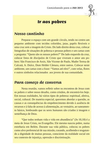 47
                              Caminhando para a JMJ 2013




                     Ir aos pobres

Nosso cantinho
       Preparar o espaço com um grande círculo, tendo no centro um
pequeno ambiente com tecidos coloridos, jutas, papéis ﬂexíveis e
uma cruz sem a imagem do Cristo. Do lado direito desta cruz, colocar
fotograﬁas de situações de pobreza e pessoas pobres e um cartaz com
a pergunta: “Quem são os nossos pobres?” Do lado esquerdo da cruz,
colocar fotos de discípulos de Cristo que viveram o amor aos po-
bres: São Francisco de Assis, São Vicente de Paulo, Madre Teresa de
Calcutá, Ir. Dulce, Dom Helder Câmara, entre outros. Colocar neste
ambiente, um cartaz com a frase: “Vamos até eles!”, com velas, ﬂores
e outros símbolos relacionados aos jovens de sua comunidade.


Para começo de conversa
       Nesta reunião, vamos reﬂetir sobre os encontros de Jesus com
os pobres e sobre nosso desaﬁo, como cristãos, de encontrá-los hoje.
Em nossas realidades, há vários tipos de pobreza: espiritual, afetiva,
social, cultural. De maneira especial, queremos abordar a questão, as
causas e as consequências do empobrecimento devido à ausência de
recursos e à falta de acesso à alimentação, ao vestuário, ao saneamen-
to básico, lembrando que os seres humanos são criados à imagem e
semelhança de Deus.

      “Que todos tenham vida e vida em abundância” (Jo 10,10) é a
meta de Jesus Cristo, no Evangelho. Ele mesmo nasceu pobre, numa
estrebaria em Belém. Durante sua vida pública, colocou os pobres
como alvo preferencial de sua missão, curando, acolhendo e resgatan-
do a dignidade de muitas pessoas, consciente da realidade social em
seu contexto de injustiça, opressão e discriminação.
 