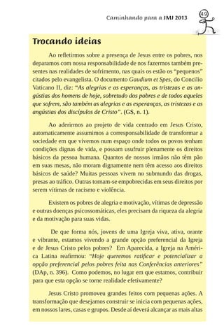 49
                              Caminhando para a JMJ 2013



Trocando ideias
       Ao reﬂetirmos sobre a presença de Jesus entre os pobres, nos
deparamos com nossa responsabilidade de nos fazermos também pre-
sentes nas realidades de sofrimento, nas quais os estão os “pequenos”
citados pelo evangelista. O documento Gaudium et Spes, do Concilio
Vaticano II, diz: “As alegrias e as esperanças, as tristezas e as an-
gústias dos homens de hoje, sobretudo dos pobres e de todos aqueles
que sofrem, são também as alegrias e as esperanças, as tristezas e as
angústias dos discípulos de Cristo”. (GS, n. 1).

      Ao aderirmos ao projeto de vida centrado em Jesus Cristo,
automaticamente assumimos a corresponsabilidade de transformar a
sociedade em que vivemos num espaço onde todos os povos tenham
condições dignas de vida, e possam usufruir plenamente os direitos
básicos da pessoa humana. Quantos de nossos irmãos não têm pão
em suas mesas, não moram dignamente nem têm acesso aos direitos
básicos de saúde? Muitas pessoas vivem no submundo das drogas,
presas ao tráﬁco. Outras tornam-se empobrecidas em seus direitos por
serem vítimas de racismo e violência.

       Existem os pobres de alegria e motivação, vítimas de depressão
e outras doenças psicossomáticas, eles precisam da riqueza da alegria
e da motivação para suas vidas.

       De que forma nós, jovens de uma Igreja viva, ativa, orante
e vibrante, estamos vivendo a grande opção preferencial da Igreja
e de Jesus Cristo pelos pobres? Em Aparecida, a Igreja na Améri-
ca Latina reaﬁrmou: “Hoje queremos ratiﬁcar e potencializar a
opção preferencial pelos pobres feita nas Conferências anteriores”
(DAp, n. 396). Como podemos, no lugar em que estamos, contribuir
para que esta opção se torne realidade efetivamente?

       Jesus Cristo promoveu grandes feitos com pequenas ações. A
transformação que desejamos construir se inicia com pequenas ações,
em nossos lares, casas e grupos. Desde aí deverá alcançar as mais altas
 