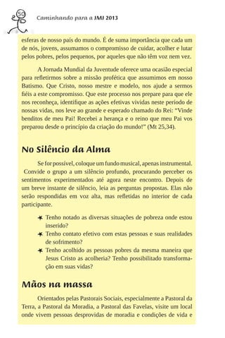 50
       Caminhando para a JMJ 2013


 esferas de nosso país do mundo. É de suma importância que cada um
 de nós, jovens, assumamos o compromisso de cuidar, acolher e lutar
 pelos pobres, pelos pequenos, por aqueles que não têm voz nem vez.

        A Jornada Mundial da Juventude oferece uma ocasião especial
 para reﬂetirmos sobre a missão profética que assumimos em nosso
 Batismo. Que Cristo, nosso mestre e modelo, nos ajude a sermos
 ﬁéis a este compromisso. Que este processo nos prepare para que ele
 nos reconheça, identiﬁque as ações efetivas vividas neste período de
 nossas vidas, nos leve ao grande e esperado chamado do Rei: “Vinde
 benditos de meu Pai! Recebei a herança e o reino que meu Pai vos
 preparou desde o princípio da criação do mundo!” (Mt 25,34).


 No Silêncio da Alma
        Se for possível, coloque um fundo musical, apenas instrumental.
  Convide o grupo a um silêncio profundo, procurando perceber os
 sentimentos experimentados até agora neste encontro. Depois de
 um breve instante de silêncio, leia as perguntas propostas. Elas não
 serão respondidas em voz alta, mas reﬂetidas no interior de cada
 participante.

       L Tenho notado as diversas situações de pobreza onde estou
           inserido?
       L   Tenho contato efetivo com estas pessoas e suas realidades
           de sofrimento?
       L   Tenho acolhido as pessoas pobres da mesma maneira que
           Jesus Cristo as acolheria? Tenho possibilitado transforma-
           ção em suas vidas?


 Mãos na massa
        Orientados pelas Pastorais Sociais, especialmente a Pastoral da
 Terra, a Pastoral da Moradia, a Pastoral das Favelas, visite um local
 onde vivem pessoas desprovidas de moradia e condições de vida e
 