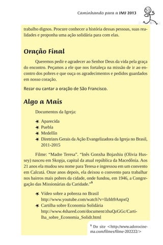 51
                              Caminhando para a JMJ 2013


trabalho dignos. Procure conhecer a história dessas pessoas, suas rea-
lidades e proponha uma ação solidária para com elas.


Oração Final
      Queremos pedir e agradecer ao Senhor Deus da vida pela graça
do encontro. Peçamos a ele que nos fortaleça na missão de ir ao en-
contro dos pobres e que ouça os agradecimentos e pedidos guardados
em nosso coração.

Rezar ou cantar a oração de São Francisco.

Algo a Mais
      Documentos da Igreja:

      L Aparecida
      L Puebla
      L Medellín
      L Diretrizes Gerais da Ação Evangelizadora da Igreja no Brasil,
          2011-2015

      Filme: “Madre Teresa”. “Inês Gonxha Bojaxhiu (Olivia Hus-
sey) nasceu em Skopja, capital da atual república da Macedônia. Aos
21 anos ela mudou seu nome para Teresa e ingressou em um convento
em Calcutá. Onze anos depois, ela deixou o convento para trabalhar
nos bairros mais pobres da cidade, onde fundou, em 1946, a Congre-
gação das Missionárias da Caridade.”9

      L Vídeo sobre a pobreza no Brasil
          http://www.youtube.com/watch?v=llzhh9AnpxQ
      L   Cartilha sobre Economia Solidária
          http://www.4shared.com/document/zhuQzGGc/Carti-
          lha_sobre_Economia_Solidr.html
                                     9
                                      Do site <http://www.adorocine-
                                     ma.com/filmes/filme-202222/>
 