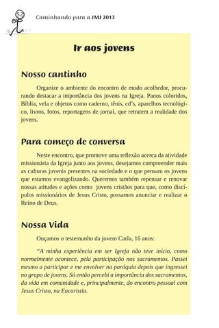 52
       Caminhando para a JMJ 2013




                       Ir aos jovens

 Nosso cantinho
        Organize o ambiente do encontro de modo acolhedor, procu-
 rando destacar a importância dos jovens na Igreja. Panos coloridos,
 Bíblia, vela e objetos como caderno, tênis, cd’s, aparelhos tecnológi-
 co, livros, fotos, reportagens de jornal, que retratem a realidade dos
 jovens.


 Para começo de conversa
        Neste encontro, que promove uma reﬂexão acerca da atividade
 missionária da Igreja junto aos jovens, desejamos compreender mais
 as culturas juvenis presentes na sociedade e o que pensam os jovens
 que estamos evangelizando. Queremos também repensar e renovar
 nossas atitudes e ações como jovens cristãos para que, como discí-
 pulos missionários de Jesus Cristo, possamos anunciar e realizar o
 Reino de Deus.


 Nossa Vida
       Ouçamos o testemunho da jovem Carla, 16 anos:

       “A minha experiência em ser Igreja não teve início, como
 normalmente acontece, pela participação nos sacramentos. Passei
 mesmo a participar e me envolver na paróquia depois que ingressei
 no grupo de jovens. Só então percebi a importância dos sacramentos,
 da vida em comunidade e, principalmente, do encontro pessoal com
 Jesus Cristo, na Eucaristia.
 