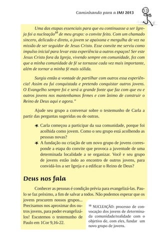 53
                              Caminhando para a JMJ 2013


        Uma das etapas essenciais para que eu continuasse a ser Igre-
ja foi a nucleação10 de meu grupo: o convite feito. Com um chamado
sincero, delicado e direto, o jovem se apaixona e mergulha de vez na
missão de ser seguidor de Jesus Cristo. Esse convite me serviu como
impulso inicial para levar esta experiência a outros espaços! Ser este
Jesus Cristo fora da Igreja, vivendo sempre em comunidade, fez com
que a minha comunidade de fé se tornasse cada vez mais importante,
além de tornar a minha fé mais sólida.

      Surgiu então a vontade de partilhar com outros essa experiên-
cia! Assim eu fui conquistada e pretendo conquistar outros jovens.
O Evangelho sempre foi e será a grande fonte que faz com que eu e
outros jovens nos mantenhamos ﬁrmes e com ânimo de construir o
Reino de Deus aqui e agora.”

       Ajude seu grupo a conversar sobre o testemunho de Carla a
partir das perguntas sugeridas ou de outras.

      L Carla começou a participar da sua comunidade, porque foi
          acolhida como jovem. Como o seu grupo está acolhendo as
          pessoas novas?
      L   A fundação ou criação de um novo grupo de jovens corres-
          ponde a etapa do convite que provoca a juventude de uma
          determinada localidade a se organizar. Você e seu grupo
          de jovens estão indo ao encontro de outros jovens, para
          convidá-los a ser Igreja e a ediﬁcar o Reino de Deus?


Deus nos fala
        Conhecer as pessoas é condição prévia para evangelizá-las. Pau-
lo se faz próximo, a ﬁm de salvar a todos. Não podemos esperar que os
jovens procurem nossos grupos...
Precisamos nos aproximar dos ou- 10 NUCLEAÇÃO: processo de con-
tros jovens, para poder evangelizá- vocação dos jovens de determina-
los! Escutemos o testemunho de da comunidade/realidade com o
Paulo em 1Cor 9,16-22.                 objetivo de, com eles, fundar um
                                      novo grupo de jovens.
 
