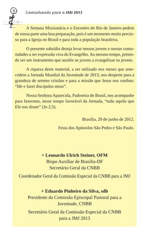 6      Caminhando para a JMJ 2013


      A Semana Missionária e o Encontro do Rio de Janeiro pedem
de nossa parte uma boa preparação, pois é um momento muito precio-
so para a Igreja no Brasil e para toda a população brasileira.

       O presente subsídio deseja levar nossos jovens e nossas comu-
nidades a ser expressão viva do Evangelho. Ao mesmo tempo, preten-
de ser um instrumento que auxilie os jovens a evangelizar os jovens.

       A riqueza deste material, a ser utilizado nos meses que ante-
cedem a Jornada Mundial da Juventude de 2013, nos desperte para a
grandeza de sermos cristãos e para a missão que Jesus nos conﬁou:
“Ide e fazei discípulos meus”.

      Nossa Senhora Aparecida, Padroeira do Brasil, nos acompanhe
para fazermos, nesse tempo favorável da Jornada, “tudo aquilo que
Ele nos disser” (Jo 2,5).

                                      Brasília, 29 de junho de 2012.
                        Festa dos Apóstolos São Pedro e São Paulo.




               + Leonardo Ulrich Steiner, OFM
                 Bispo Auxiliar de Brasília-DF
                  Secretário Geral da CNBB
    Coordenador Geral da Comissão Especial da CNBB para a JMJ


               + Eduardo Pinheiro da Silva, sdb
        Presidente da Comissão Episcopal Pastoral para a
                       Juventude, CNBB
        Secretário Geral da Comissão Especial da CNBB
                        para a JMJ 2013
 