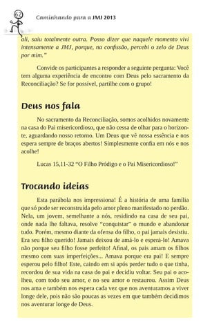 62
       Caminhando para a JMJ 2013


 ali, saiu totalmente outra. Posso dizer que naquele momento vivi
 intensamente a JMJ, porque, na conﬁssão, percebi o zelo de Deus
 por mim.”

       Convide os participantes a responder a seguinte pergunta: Você
 tem alguma experiência de encontro com Deus pelo sacramento da
 Reconciliação? Se for possível, partilhe com o grupo!


 Deus nos fala
        No sacramento da Reconciliação, somos acolhidos novamente
 na casa do Pai misericordioso, que não cessa de olhar para o horizon-
 te, aguardando nosso retorno. Um Deus que vê nossa essência e nos
 espera sempre de braços abertos! Simplesmente conﬁa em nós e nos
 acolhe!

       Lucas 15,11-32 “O Filho Pródigo e o Pai Misericordioso!”


 Trocando ideias
       Esta parábola nos impressiona! É a história de uma família
 que só pode ser reconstruída pelo amor pleno manifestado no perdão.
 Nela, um jovem, semelhante a nós, residindo na casa de seu pai,
 onde nada lhe faltava, resolve “conquistar” o mundo e abandonar
 tudo. Porém, mesmo diante da ofensa do ﬁlho, o pai jamais desistiu.
 Era seu ﬁlho querido! Jamais deixou de amá-lo e esperá-lo! Amava
 não porque seu ﬁlho fosse perfeito! Aﬁnal, os pais amam os ﬁlhos
 mesmo com suas imperfeições... Amava porque era pai! E sempre
 esperou pelo ﬁlho! Este, caindo em si após perder tudo o que tinha,
 recordou de sua vida na casa do pai e decidiu voltar. Seu pai o aco-
 lheu, com todo seu amor, e no seu amor o restaurou. Assim Deus
 nos ama e também nos espera cada vez que nos aventuramos a viver
 longe dele, pois não são poucas as vezes em que também decidimos
 nos aventurar longe de Deus.
 