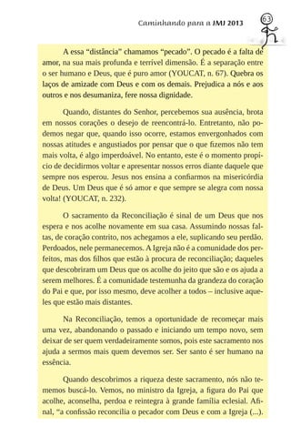 63
                             Caminhando para a JMJ 2013


       A essa “distância” chamamos “pecado”. O pecado é a falta de
amor, na sua mais profunda e terrível dimensão. É a separação entre
o ser humano e Deus, que é puro amor (YOUCAT, n. 67). Quebra os
laços de amizade com Deus e com os demais. Prejudica a nós e aos
outros e nos desumaniza, fere nossa dignidade.

       Quando, distantes do Senhor, percebemos sua ausência, brota
em nossos corações o desejo de reencontrá-lo. Entretanto, não po-
demos negar que, quando isso ocorre, estamos envergonhados com
nossas atitudes e angustiados por pensar que o que ﬁzemos não tem
mais volta, é algo imperdoável. No entanto, este é o momento propí-
cio de decidirmos voltar e apresentar nossos erros diante daquele que
sempre nos esperou. Jesus nos ensina a conﬁarmos na misericórdia
de Deus. Um Deus que é só amor e que sempre se alegra com nossa
volta! (YOUCAT, n. 232).

       O sacramento da Reconciliação é sinal de um Deus que nos
espera e nos acolhe novamente em sua casa. Assumindo nossas fal-
tas, de coração contrito, nos achegamos a ele, suplicando seu perdão.
Perdoados, nele permanecemos. A Igreja não é a comunidade dos per-
feitos, mas dos ﬁlhos que estão à procura de reconciliação; daqueles
que descobriram um Deus que os acolhe do jeito que são e os ajuda a
serem melhores. É a comunidade testemunha da grandeza do coração
do Pai e que, por isso mesmo, deve acolher a todos – inclusive aque-
les que estão mais distantes.

      Na Reconciliação, temos a oportunidade de recomeçar mais
uma vez, abandonando o passado e iniciando um tempo novo, sem
deixar de ser quem verdadeiramente somos, pois este sacramento nos
ajuda a sermos mais quem devemos ser. Ser santo é ser humano na
essência.

       Quando descobrimos a riqueza deste sacramento, nós não te-
memos buscá-lo. Vemos, no ministro da Igreja, a ﬁgura do Pai que
acolhe, aconselha, perdoa e reintegra à grande família eclesial. Aﬁ-
nal, “a conﬁssão reconcilia o pecador com Deus e com a Igreja (...).
 