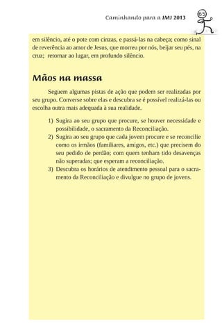 65
                              Caminhando para a JMJ 2013


em silêncio, até o pote com cinzas, e passá-las na cabeça; como sinal
de reverência ao amor de Jesus, que morreu por nós, beijar seu pés, na
cruz; retornar ao lugar, em profundo silêncio.


Mãos na massa
      Seguem algumas pistas de ação que podem ser realizadas por
seu grupo. Converse sobre elas e descubra se é possível realizá-las ou
escolha outra mais adequada à sua realidade.

      1) Sugira ao seu grupo que procure, se houver necessidade e
         possibilidade, o sacramento da Reconciliação.
      2) Sugira ao seu grupo que cada jovem procure e se reconcilie
         como os irmãos (familiares, amigos, etc.) que precisem do
         seu pedido de perdão; com quem tenham tido desavenças
         não superadas; que esperam a reconciliação.
      3) Descubra os horários de atendimento pessoal para o sacra-
         mento da Reconciliação e divulgue no grupo de jovens.
 