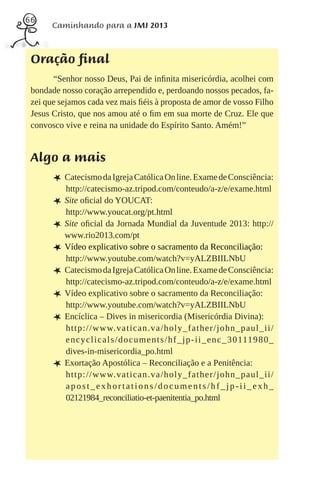 66
       Caminhando para a JMJ 2013



 Oração final
       “Senhor nosso Deus, Pai de inﬁnita misericórdia, acolhei com
 bondade nosso coração arrependido e, perdoando nossos pecados, fa-
 zei que sejamos cada vez mais ﬁéis à proposta de amor de vosso Filho
 Jesus Cristo, que nos amou até o ﬁm em sua morte de Cruz. Ele que
 convosco vive e reina na unidade do Espírito Santo. Amém!”


 Algo a mais
       L Catecismo da Igreja Católica On line. Exame de Consciência:
           http://catecismo-az.tripod.com/conteudo/a-z/e/exame.html
       L   Site oﬁcial do YOUCAT:
           http://www.youcat.org/pt.html
       L   Site oﬁcial da Jornada Mundial da Juventude 2013: http://
           www.rio2013.com/pt
       L   Vídeo explicativo sobre o sacramento da Reconciliação:
           http://www.youtube.com/watch?v=yALZBIILNbU
       L   Catecismo da Igreja Católica On line. Exame de Consciência:
           http://catecismo-az.tripod.com/conteudo/a-z/e/exame.html
       L   Vídeo explicativo sobre o sacramento da Reconciliação:
           http://www.youtube.com/watch?v=yALZBIILNbU
       L   Encíclica – Dives in misericordia (Misericórdia Divina):
           http://www.vatican.va/holy_father/john_paul_ii/
           e n c y c l i c a l s / d o c u m e n t s / h f _ j p - i i _ e n c _ 3 0 111 9 8 0 _
           dives-in-misericordia_po.html
       L   Exortação Apostólica – Reconciliação e a Penitência:
           http://www.vatican.va/holy_father/john_paul_ii/
           apost_exhortations/documents/hf_jp-ii_exh_
           02121984_reconciliatio-et-paenitentia_po.html
 