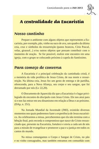 67
                              Caminhando para a JMJ 2013




     A centralidade da Eucaristia

Nosso cantinho
       Prepare o ambiente com alguns objetos que representem a Eu-
caristia, por exemplo, pão, vinho ou suco de uva, um quadro da última
ceia, cruz e símbolos da ressurreição (panos brancos, Círio Pascal,
velas, girassol...) e/ou outros objetos que possam contribuir com o
momento de oração. Se for possível, realize este encontro em uma
igreja, com o grupo se colocando próximo à capela do Santíssimo.


Para começo de conversa
       A Eucaristia é a principal celebração da caminhada cristã, é
a memória da vida profética de Jesus Cristo, de sua morte e ressur-
reição. Na última ceia, Jesus fez um gesto de entrega e de partilha,
oferecendo, para a Nova Aliança, seu corpo e seu sangue, que foi
derramado por nós (Lc 22,20).

       O Documento de Aparecida diz que a Eucaristia é o lugar privi-
legiado do encontro do discípulo com Jesus Cristo. Ele nos atrai para
si e nos faz entrar em seu dinamismo em relação a Deus e ao próximo.
(DAp, n. 251).

       Na Jornada Mundial da Juventude (JMJ), existirão diversos
momentos nos quais poderemos fazer a experiência de Jesus eucarísti-
co. Ao celebrarmos a missa, perceberemos que ela não termina com a
bênção ﬁnal, pois recorda o compromisso que nasce do Cristo ressus-
citado que, presente na Eucaristia, fortalece e envia a cada um de nós
para a missão de evangelizar e promover a paz e a justiça em todos os
cantos do mundo.

      Na missa comungamos o Corpo e Sangue de Cristo, no pão
e no vinho consagrados, mas também entramos em comunhão com
 