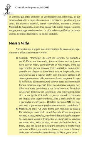 68
      Caminhando para a JMJ 2013


 as pessoas que estão conosco, as que trazemos na lembrança, as que
 amamos bastante, as que não amamos e precisamos perdoar alguma
 coisa. De maneira especial, somos convidados, durante a Jornada
 Mundial da Juventude, a partilhar nossa vida, nosso corpo e o nosso
 sangue, comungando dos sonhos, da vida e das experiências de outros
 jovens, de outras realidades, de outras culturas.


 Nossa Vida
       Apresentamos, a seguir, dois testemunhos de jovens que expe-
 rimentam a Eucaristia em suas vidas.

       L Sanderli:    “Participei da JMJ em Toronto, no Canadá e
           em Colônia, na Alemanha, junto a tantos outros jovens,
           para adorar Jesus, como ﬁzeram os reis magos. Uma das
           experiências que me marcou (entre tantas) foi numa noite,
           quando, ao chegar ao local onde estava hospedada, senti
           desejo de voltar à capela. Voltei, com mais dois amigos e ali
           comungamos nossa vida, choramos juntos em frente à cape-
           la e só então adentramos para adorar Jesus sacramentado.
           Foi um momento especial, Jesus nos chamava ali para par-
           tilharmos nossa caminhada e nos tornarmos um. Participar
           da JMJ em Toronto e em Colônia foi uma experiência muita
           rica de ser igreja. Foi lindo ver jovens rezando e cantando
           em línguas que sequer conheço. Mas o mais lindo de tudo
           é que todos se entendem... Detalhes que uma JMJ nos pro-
           porciona e que marcam profundamente nossa caminhada”
       L   Micheli, 21 anos: “A única forma que encontrei de viver a
           Eucaristia foi encarná-la na minha vida. Como uma jovem
           normal, estudo, trabalho, e tenho minhas atividades na Igre-
           ja, mas assim como o Evangelho, a Eucaristia se atualiza
           em minha vida, todos os dias, através do Espírito Santo de
           Deus, que me fez um convite para consumir a minha vida,
           por amor a Deus, por amor aos jovens, por amor a humani-
           dade, que sofre no desconhecimento do Deus que é amor.”
 