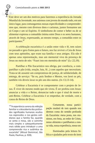 70     Caminhando para a JMJ 2013


 Este deve ser um dos motivos para fazermos a experiência da Jornada
 Mundial da Juventude, nos unirmos com jovens do mundo todo, em um
 único lugar, para comungarmos nossas especiﬁcidades e compreender-
 mos que, mesmo com diversos dons e carismas, juntos formamos um
 só Corpo e um só Espírito. O simbolismo de comer e beber ou de se
 alimentar expressa a comunhão íntima entre Deus e os seres humanos,
 através de Jesus, expressando, ao mesmo tempo, a comunhão entre os
 participantes.17

       A celebração eucarística é a união entre vida e fé, tem raízes
 no passado e gera frutos para o futuro, nos faz reviver a Ceia de Jesus
 com seus apóstolos, que eram sua família e seus amigos. Ela não é
 apenas uma representação, mas um memorial vivo da presença de
 Jesus no meio de nós: “Fazei isto em memória de mim” (Lc 22,19).

        Partilhar o Pão Eucarístico nos obriga, por coerência, a com-
 partilhar o pão (vida, oração, luta, fé...) com aqueles que necessitam.
 Trata-se de assumir um compromisso de justiça, de solidariedade, de
 entrega, de serviço: “Se eu, pois Senhor e Mestre, vos lavei os pés,
 também vós deveis lavar os pés uns dos outros. (Jo 13,13-14).

        Celebrar a Eucaristia é se comprometer com o projeto de Je-
 sus. É viver do mesmo modo que ele viveu. É ser profeta com Jesus:
 anunciar a vida e o Reino, denunciar tudo o que é sinal de morte e
 anti-Reino. Celebrar a Eucaristia é se empenhar, de verdade, com a
 causa do Reino de Deus.

 17                                           Certamente, nossa partici-
   “A experiência serena da refeição
 familiar e a descoberta dos profun-   pação mudará de tom quando nos
 dos signiﬁcados humanos ocultos       dermos conta do sentido profundo
 nas expressões e nos gestos co -      da Eucaristia: mesa posta, nos reu-
 dianos que a família faz, quando      nimos, em festa, ao redor de Cristo,
 se senta à mesa, são o caminho
                                       nosso alimento e partilhamos a nos-
 mais simples e cateque camente
 mais válido para introduzir a uma     sa vida, nossa experiência, nosso ser.
 compreensão rica e autên ca da
 eucaris a” (Missal Dominical, São            Iluminados pela leitura bí-
 Paulo, Paulinas, p. 939).             blica e ajudados pelo texto do item
 