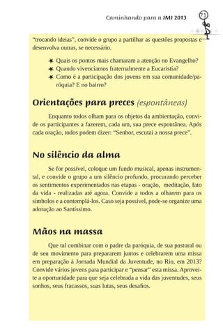 Caminhando para a JMJ 2013             71



“trocando ideias”, convide o grupo a partilhar as questões propostas e
desenvolva outras, se necessário.

      L Quais os pontos mais chamaram a atenção no Evangelho?
      L Quando vivenciamos fraternalmente a Eucaristia?
      L Como é a participação dos jovens em sua comunidade/pa-
         róquia? E no bairro?


Orientações para preces (espontâneas)
      Enquanto todos olham para os objetos da ambientação, convi-
de os participantes a fazerem, cada um, sua prece espontânea. Após
cada oração, todos podem dizer: “Senhor, escutai a nossa prece”.


No silêncio da alma
        Se for possível, coloque um fundo musical, apenas instrumen-
tal, e convide o grupo a um silêncio profundo, procurando perceber
os sentimentos experimentados nas etapas - oração, meditação, fato
da vida - realizadas até agora. Convide a todos a olharem para os
símbolos e a contemplá-los. Caso seja possível, pode-se organize uma
adoração ao Santíssimo.


Mãos na massa
       Que tal combinar com o padre da paróquia, de sua pastoral ou
de seu movimento para prepararem juntos e celebrarem uma missa
em preparação à Jornada Mundial da Juventude, no Rio, em 2013?
Convide vários jovens para participar e “pensar” esta missa. Aprovei-
te a oportunidade para que seja celebrada a vida das juventudes, seus
sonhos, seus fracassos, suas lutas, seus desaﬁos.
 