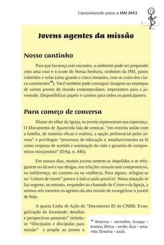 Caminhando para a JMJ 2013                  73




        Jovens agentes da missão

Nosso cantinho
      Para que favoreça este encontro, o ambiente pode ser preparado
com uma cruz e o ícone de Nossa Senhora, símbolos da JMJ, panos
coloridos e velas (uma grande e cinco menores, com as cores dos cin-
co continentes18). Você também pode conseguir imagens ou estampas
de santos jovens do mundo contemporâneo, importantes para a ju-
ventude. Disponibilizar papéis e canetas para todos os participantes.


Para começo de conversa
      Diante do olhar da Igreja, os jovens representam sua esperança.
O Documento de Aparecida fala de renovar, “em estreita união com
a família, de maneira eﬁcaz e realista, a opção preferencial pelos jo-
vens” e privilegiar “processos de educação e amadurecimento na fé
como resposta de sentido e orientação da vida e garantia de compro-
misso missionário” (DAp, n. 446).

       Em nossos dias, muitos jovens sentem-se impelidos a se refu-
giarem no álcool e nas drogas, em relações sexuais sem compromisso,
na indiferença, no cinismo ou na violência. Para alguns, refugiar-se
na “cultura de morte” parece à única saída possível. Nesta situação se
faz urgente, no entanto, responder ao chamado de Cristo e da Igreja, a
sermos nós mesmos os agentes da alta missão de evangelizar o jovem
de hoje.

      A quarta Linha de Ação do “Documento 85 da CNBB: Evan-
gelização da Juventude: desaﬁos
e perspectivas pastorais” intitula- 18
                                       América – vermelho; Europa –
se “Discípulos e discípulas para
                                    branco; África – verde; Ásia – ama-
missão” e propõe ao jovem o relo; Oceania – azul).
 