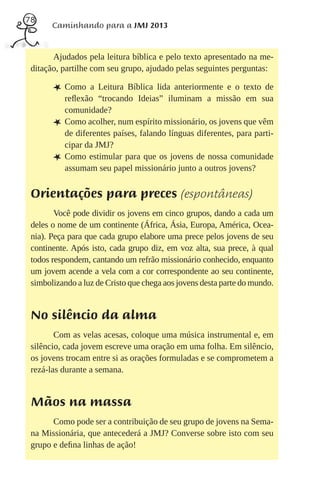 78
       Caminhando para a JMJ 2013


       Ajudados pela leitura bíblica e pelo texto apresentado na me-
 ditação, partilhe com seu grupo, ajudado pelas seguintes perguntas:

       L Como     a Leitura Bíblica lida anteriormente e o texto de
           reﬂexão “trocando Ideias” iluminam a missão em sua
           comunidade?
       L   Como acolher, num espírito missionário, os jovens que vêm
           de diferentes países, falando línguas diferentes, para parti-
           cipar da JMJ?
       L   Como estimular para que os jovens de nossa comunidade
           assumam seu papel missionário junto a outros jovens?


 Orientações para preces (espontâneas)
        Você pode dividir os jovens em cinco grupos, dando a cada um
 deles o nome de um continente (África, Ásia, Europa, América, Ocea-
 nia). Peça para que cada grupo elabore uma prece pelos jovens de seu
 continente. Após isto, cada grupo diz, em voz alta, sua prece, à qual
 todos respondem, cantando um refrão missionário conhecido, enquanto
 um jovem acende a vela com a cor correspondente ao seu continente,
 simbolizando a luz de Cristo que chega aos jovens desta parte do mundo.


 No silêncio da alma
        Com as velas acesas, coloque uma música instrumental e, em
 silêncio, cada jovem escreve uma oração em uma folha. Em silêncio,
 os jovens trocam entre si as orações formuladas e se comprometem a
 rezá-las durante a semana.


 Mãos na massa
       Como pode ser a contribuição de seu grupo de jovens na Sema-
 na Missionária, que antecederá a JMJ? Converse sobre isto com seu
 grupo e deﬁna linhas de ação!
 