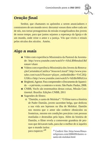 79
                                Caminhando para a JMJ 2013



Oração final
       Senhor, que chamastes os apóstolos a serem anunciadores e
construtores de um mundo novo: derramai vossos dons sobre cada um
de nós, nos tornai protagonistas da missão evangelizadora dos jovens
de nosso tempo, para que juntos sejamos a esperança da Igreja e de
um mundo, onde reine o amor e a justiça. Vós que viveis e reinais
pelos séculos dos séculos. Amém.


Algo a mais
      L Vídeo com experiência Missionária da Pastoral da Juventu-
          de: http://www.youtube.com/watch?v=ASsLBMmukuU&f
          eature=share
      L   Vídeos com experiência Missionária dos Jovens da Renova-
          ção Carismática Católica “Jesus no Litoral”: http://www.you-
          tube.com/watch?feature=player_embedded&v=YrC2IQ-
          GXKs e http://www.youtube.com/watch?v=bZdhrMHzUco
      L   Brighenti, Agenor. Para compreender o Documento de Apareci-
          da – o pré-texto, o contexto e o texto. São Paulo: Paulus, 2008.
      L   CNBB, Vocês são testemunhos destas coisas, Missão Con-
          tinental. Brasília: Edições CNBB, 2011
      L   Sugestões de ﬁlmes:
           m “Damião, o santo de Molokai”: “O ﬁlme narra a história
              de Padre Damião, jovem sacerdote belga, que dedicou
              a sua vida aos leprosos na ilha de Molokai. Damião
              nos mostra que o amor não conhece obstáculos ou
              fronteiras, mesmo em condições precárias com pessoas
              mutiladas e destruídas pela lepra. Além da história de
              Damião, o ﬁlme revela a comovente grandeza de pes-
              soas que deixaram tudo, para dar o melhor de si àqueles
              que o mundo isolou
              para esquecer.”21         21
                                           Conferir Site: http://www.filmes-
                                        religiosos.com/2008/09/damio- o-
                                        santo-de-molokai.html
 