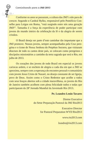 86     Caminhando para a JMJ 2013


        Conforme os anos se passaram, a cultura das JMJ´s não para de
 crescer. Segundo o Cardeal Rylko, responsável pelo Pontifício Con-
 selho para Leigos em Roma, “está surgindo entre nós uma geração
 JMJ!”. Tamanha é a força da experiência de poder participar com
 jovens do mundo inteiro da celebração da fé e da alegria de serem
 cristãos.

        O Brasil deseja ser parte d’este caminhar tão importante que a
 JMJ promove. Nossos jovens, sempre acompanhados pela Cruz pere-
 grina e o ícone de Nossa Senhora do Perpétuo Socorro, que visitaram
 dioceses de todo os cantos deste país, se colocam como peregrinos e
 discípulos missionários a caminho da terra sagrada que será o Rio, em
 julho de 2013.

        Os corações dos jovens de todo Brasil em especial os jovens
 cariocas ardem, e se enchem de alegria a cada dia em que a JMJ se
 aproxima, sempre com a esperança do encontro pessoal e comunitário
 com jovem Jesus Cristo de Nazaré, no desejo constante de ser Igreja,
 povo de Deus. Assim como o Cristo Redentor que acolhe a todos
 com seus braços abertos sob a cidade maravilhosa, os jovens do Rio
 de Janeiro também acolhem com plena felicidade todos e todas que
 participaram da 28ª Jornada Mundial da Juventude Rio 2013.

                                         Pe. Leandro Lenin Tavares

                                                   Diretor Executivo
                        do Setor Preparação Pastoral da JMJ Rio2013

                                                   Executive Director
                              for Pastoral Preparation WYD Rio2013

                                                   www.rio2013.com

                                               leandro@rio2013.com
 