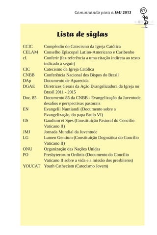 Caminhando para a JMJ 2013          87




                  Lista de siglas
CCIC    Compêndio do Catecismo da Igreja Católica
CELAM   Conselho Episcopal Latino-Americano e Caribenho
cf.     Conferir (faz referência a uma citação indireta ao texto
        indicado a seguir)
CIC     Catecismo da Igreja Católica
CNBB    Conferência Nacional dos Bispos do Brasil
DAp     Documento de Aparecida
DGAE    Diretrizes Gerais da Ação Evangelizadora da Igreja no
        Brasil 2011 - 2015
Doc. 85 Documento 85 da CNBB - Evangelização da Juventude,
        desaﬁos e perspectivas pastorais
EN      Evangelii Nuntiandi (Documento sobre a
        Evangelização, do papa Paulo VI)
GS      Gaudium et Spes (Constituição Pastoral do Concílio
        Vaticano II)
JMJ     Jornada Mundial da Juventude
LG      Lumen Gentium (Constituição Dogmática do Concílio
        Vaticano II)
ONU     Organização das Nações Unidas
PO      Presbyterorum Ordinis (Documento do Concílio
        Vaticano II sobre a vida e a missão dos presbíteros)
YOUCAT Youth Cathecism (Catecismo Jovem)
 