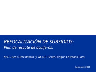 REFOCALIZACIÓN DE SUBSIDIOS:
Plan de rescate de acuíferos.

M.C. Lucas Oroz Ramos y M.A.E. César Enrique Castaños Caro


                                                   Agosto de 2011
 