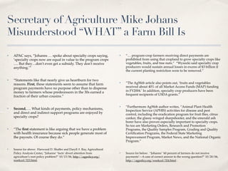 Secretary of Agriculture Mike Johans
Misunderstood “WHAT” a Farm Bill Is
✤ APAC says, “Johanns … spoke about specialty crops saying,
‘specialty crops now are equal in value to the program crops
…. But they…don't even get a subsidy. They don't receive
anything.’”
✤ “Statements like that nearly give us heartburn for two
reasons. First, these statements seem to assume that farm
program payments have no purpose other than to dispense
money to farmers whose predecessors in the 30s earned a
fraction of their urban cousins.”
✤ Second,…. What kinds of payments, policy mechanisms,
and direct and indirect support programs are enjoyed by
specialty crops?
✤ “The ﬁrst statement is like arguing that we have a problem
with health insurance because sick people generate most of
the payouts. Of course they do.”
✤ Source for above: Harwood D. Shaffer and Daryll #. Ray, Agricultural
Policy Analysis Center, “Johanns’ ‘facts’ divert attention from
agriculture’s root policy problem?” 10/13/06, http://agpolicy.org/
weekcol/323.html.
✤ “… program-crop farmers receiving direct payments are
prohibited from using that cropland to grow specialty crops like
vegetables, fruits, and tree nuts.” “Wysocki said specialty crop
producers would sustain annual losses in excess of $3 billion if
the current planting restriction were to be removed.”
✤ “The AgWeb article also points out, ‘fruits and vegetables
received about 40% of all Market Access Funds (MAP) funding
in FY2004.’ In addition, specialty crop producers have been
frequent recipients of USDA grants.”
✤ “Furthermore AgWeb author writes, “Animal Plant Health
Inspection Service (APHIS) activities for disease and pest
control, including the eradication program for fruit ﬂies, citrus
canker, the glassy-winged sharpshooter, and the emerald ash
borer have also proven especially important to specialty crops.
So too are Marketing Orders, Research and Promotion
Programs, the Quality Samples Program, Grading and Quality
Certiﬁcation Programs, the Federal State Marketing
Improvement Program, Market News, and the National Organic
Program.”
✤ Source for below: “Johanns’ ’60 percent of farmers do not receive
payments’—A case of correct answer to the wrong question?” 10/20/06,
http://agpolicy.org/weekcol/324.html .
 