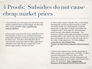 4 Proofs: Subsidies do not cause
cheap market prices
✤ 1. Economically, low farm prices are caused by a lack
of price responsiveness on both supply and demand
sides, not by subsidies. http://agpolicy.org/
weekcol/248.html
✤ 2. Farm prices went down for years, when there were
NO subsidies, so there is zero correlation between
commodity subsidies and the lowering of farm prices
for those years.  Instead we ﬁnd that price ﬂoors
were lowered, and prices followed them right down.
 Subsidies came after the fact to quiet down (and
blame) angry farmers. See the rice chart.
✤ 3/ Five studies cited by Timothy Wise, at the Global
Development and Environment Institute at Tufts
University, found very small impacts of subsidy
elimination on the prices of these commodities (ie.
"program crops"), well under 5% and sometimes
prices increase with subsidy elimination.  This
contrasts with the much larger percentages of export
dumping (below cost, below zero, farm exports), and
these percentages do not cover the full range up to a
fair trade, living wage price. P. 21 here: https://
www.iatp.org/sites/default/ﬁles/
Paradox_of_Agricultural_Subsidies_MeasurementI.p
df .
✤ 4. Real world evidence from subsidy elimination in
other countries also supports me, not Pollan.  In three
countries discussed by Daryll E. Ray at APAC
(University of Tennessee), subsidy elimination did
not ﬁx the problem of oversupply, which leads to low
prices. Pp. 40-42 here: http://agpolicy.org/
blueprint/APACReport8-20-03WITHCOVER.pdf .
 