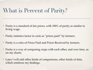 What is Percent of Parity?
✤ Parity is a standard of fair prices, with 100% of parity as similar to
living wage.
✤ Parity statistics factor in costs as “prices paid” by farmers.
✤ Parity is a ratio of Prices Paid and Prices Received by farmers.
✤ Parity is a way of comparing crops with each other, and over time, as
on my charts.
✤ Later I will add other kinds of comparisons, other kinds of data,
which reinforce my ﬁndings.
 