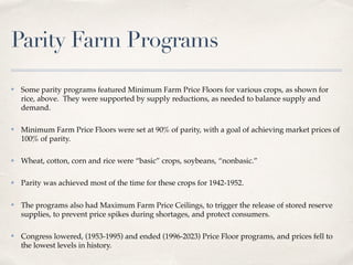 Parity Farm Programs
✤ Some parity programs featured Minimum Farm Price Floors for various crops, as shown for
rice, above. They were supported by supply reductions, as needed to balance supply and
demand.
✤ Minimum Farm Price Floors were set at 90% of parity, with a goal of achieving market prices of
100% of parity.
✤ Wheat, cotton, corn and rice were “basic” crops, soybeans, “nonbasic.”
✤ Parity was achieved most of the time for these crops for 1942-1952.
✤ The programs also had Maximum Farm Price Ceilings, to trigger the release of stored reserve
supplies, to prevent price spikes during shortages, and protect consumers.
✤ Congress lowered, (1953-1995) and ended (1996-2023) Price Floor programs, and prices fell to
the lowest levels in history.
 
