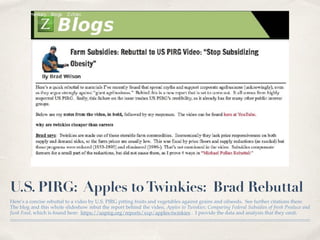 U.S. PIRG: Apples toTwinkies: Brad Rebuttal
Here’s a concise rebuttal to a video by U.S. PIRG pitting fruits and vegetables against grains and oilseeds. See further citations there.
The blog and this whole slideshow rebut the report behind the video, Apples to Twinkies: Comparing Federal Subsidies of fresh Produce and
Junk Food, which is found here: https://uspirg.org/reports/xxp/apples-twinkies . I provide the data and analysis that they omit.
 