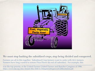 We must stop bashing the subsidized crops, stop being divided and conquered.
Farmers are all in this together. Subsidized Crop farmers want to unite with ALL farmers.
Farmers have long wanted to restore Price Floors (& end all subsidies). For example, this
was the top priority at the United Farmer United Farmer and Rancher Congress of 1986.
https://www.iatp.org/sites/default/ﬁles/2020-11/Delegate%20Approved%20Resolutions.pdf .
 