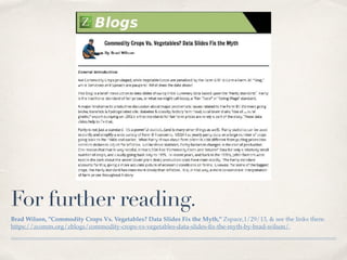 For further reading.
Brad Wilson, "Commodity Crops Vs. Vegetables? Data Slides Fix the Myth," Zspace,1/29/13, & see the links there.
https://zcomm.org/zblogs/commodity-crops-vs-vegetables-data-slides-ﬁx-the-myth-by-brad-wilson/.
 