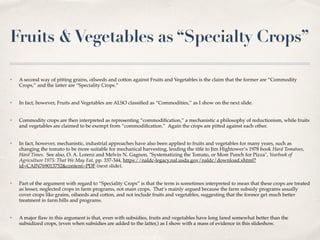 Fruits &Vegetables as “Specialty Crops”
✤ A second way of pitting grains, oilseeds and cotton against Fruits and Vegetables is the claim that the former are “Commodity
Crops,” and the latter are “Speciality Crops.”
✤ In fact, however, Fruits and Vegetables are ALSO classiﬁed as “Commodities,” as I show on the next slide.
✤ Commodity crops are then interpreted as representing “commodiﬁcation,” a mechanistic a philosophy of reductionism, while fruits
and vegetables are claimed to be exempt from “commodiﬁcation.” Again the crops are pitted against each other.
✤ In fact, however, mechanistic, industrial approaches have also been applied to fruits and vegetables for many years, such as
changing the tomato to be more suitable for mechanical harvesting, lending the title to Jim Hightower’s 1978 book Hard Tomatoes,
Hard Times. See also, O. A. Lorenz and Melvin N. Gagnon, "Systematizing the Tomato, or More Punch for Pizza", Yearbook of
Agriculture 1975: That We May Eat, pp. 337-344, https://naldc-legacy.nal.usda.gov/naldc/download.xhtml?
id=CAIN769013752&content=PDF (next slide).
✤ Part of the argument with regard to “Speciality Crops” is that the term is sometimes interpreted to mean that these crops are treated
as lesser, neglected crops in farm programs, not main crops. That’s mainly argued because the farm subsidy programs usually
cover crops like grains, oilseeds and cotton, and not include fruits and vegetables, suggesting that the former get much better
treatment in farm bills and programs.
✤ A major ﬂaw in this argument is that, even with subsidies, fruits and vegetables have long fared somewhat better than the
subsidized crops, (even when subsidies are added to the latter,) as I show with a mass of evidence in this slideshow.
 