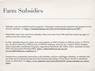 Farm Subsidies
✤ Subsidies were not needed in parity programs. Proposals to restore parity programs also propose to end
all farm subsidies. I.e. https://familyfarmjustice.me/2016/12/09/family-farm-act-of-1987/ .
✤ While there were a few early farm subsidies, there were none from 1944 until they started up again on
various years for various crops.
✤ In 1961, subsidies began for wheat, corn and sorghum, in 1962 for barley, in 1964 for cotton, in 1977 for
rice, (as shown above,) in 1982 for oats, in 1998 for soybeans, never for rye. James S. Ward, compiler,
Farm Commodity and Related Programs, Agriculture Handbook 345, USDA, ASCS, reprinted, revised,
1976, US Government Printing Ofﬁce, https://babel.hathitrust.org/cgi/pt?
id=uc1.b4381263&view=1up&seq=11 .)
✤ Farmers have consistently received less with subsidies, and less with bigger subsidies, as subsidies did
not make up for reduced income from the lowering and ending of Price Floors. See the 5 subsidized
farms on charts here. Cf. https://www.slideshare.net/bradwilson581525/trump-subsidies-in-context-
states .
 