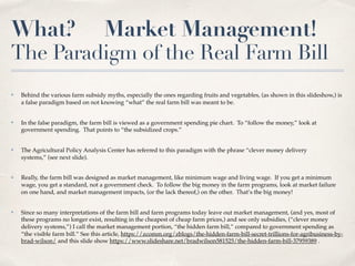 What? Market Management!
The Paradigm of the Real Farm Bill
✤ Behind the various farm subsidy myths, especially the ones regarding fruits and vegetables, (as shown in this slideshow,) is
a false paradigm based on not knowing “what” the real farm bill was meant to be.
✤ In the false paradigm, the farm bill is viewed as a government spending pie chart. To “follow the money,” look at
government spending. That points to “the subsidized crops.”
✤ The Agricultural Policy Analysis Center has referred to this paradigm with the phrase “clever money delivery
systems,” (see next slide).
✤ Really, the farm bill was designed as market management, like minimum wage and living wage. If you get a minimum
wage, you get a standard, not a government check. To follow the big money in the farm programs, look at market failure
on one hand, and market management impacts, (or the lack thereof,) on the other. That’s the big money!
✤ Since so many interpretations of the farm bill and farm programs today leave out market management, (and yes, most of
these programs no longer exist, resulting in the cheapest of cheap farm prices,) and see only subsidies, (“clever money
delivery systems,”) I call the market management portion, “the hidden farm bill,” compared to government spending as
“the visible farm bill.” See this article, https://zcomm.org/zblogs/the-hidden-farm-bill-secret-trillions-for-agribusiness-by-
brad-wilson/ and this slide show https://www.slideshare.net/bradwilson581525/the-hidden-farm-bill-37959389 .
 
